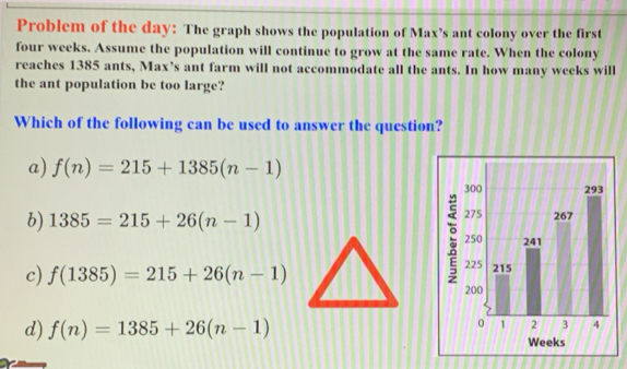 Problem of the day : The graph shows the population of Max’s ant colony over the first
four weeks. Assume the population will continue to grow at the same rate. When the colony
reaches 1385 ants, Max’s ant farm will not accommodate all the ants. In how many weeks will
the ant population be too large?
Which of the following can be used to answer the question?
a) f(n)=215+1385(n-1)
b) 1385=215+26(n-1)
c) f(1385)=215+26(n-1)
d) f(n)=1385+26(n-1)