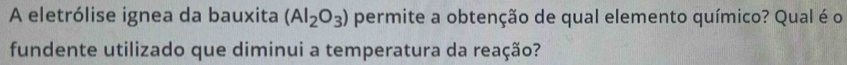 A eletrólise ignea da bauxita (Al_2O_3) permite a obtenção de qual elemento químico? Qual é o 
fundente utilizado que diminui a temperatura da reação?