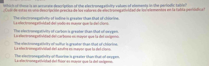 Which of these is an accurate description of the electronegativity values of elements in the periodic table?
¿Cuál de estas es una descripción precisa de los valores de electronegatividad de los elementos en la tabla periódica?
The electronegativity of iodine is greater than that of chlorine.
La electronegatividad del yodo es mayor que la del cloro.
The electronegativity of carbon is greater than that of oxygen.
La electronegatividad del carbono es mayor que la del oxígeno.
The electronegativity of sulfur is greater than that of chlorine.
La electronegatividad del azufre es mayor que la del cloro.
The electronegativity of fluorine is greater than that of oxygen.
La electronegatividad del flúor es mayor que la del oxígeno.