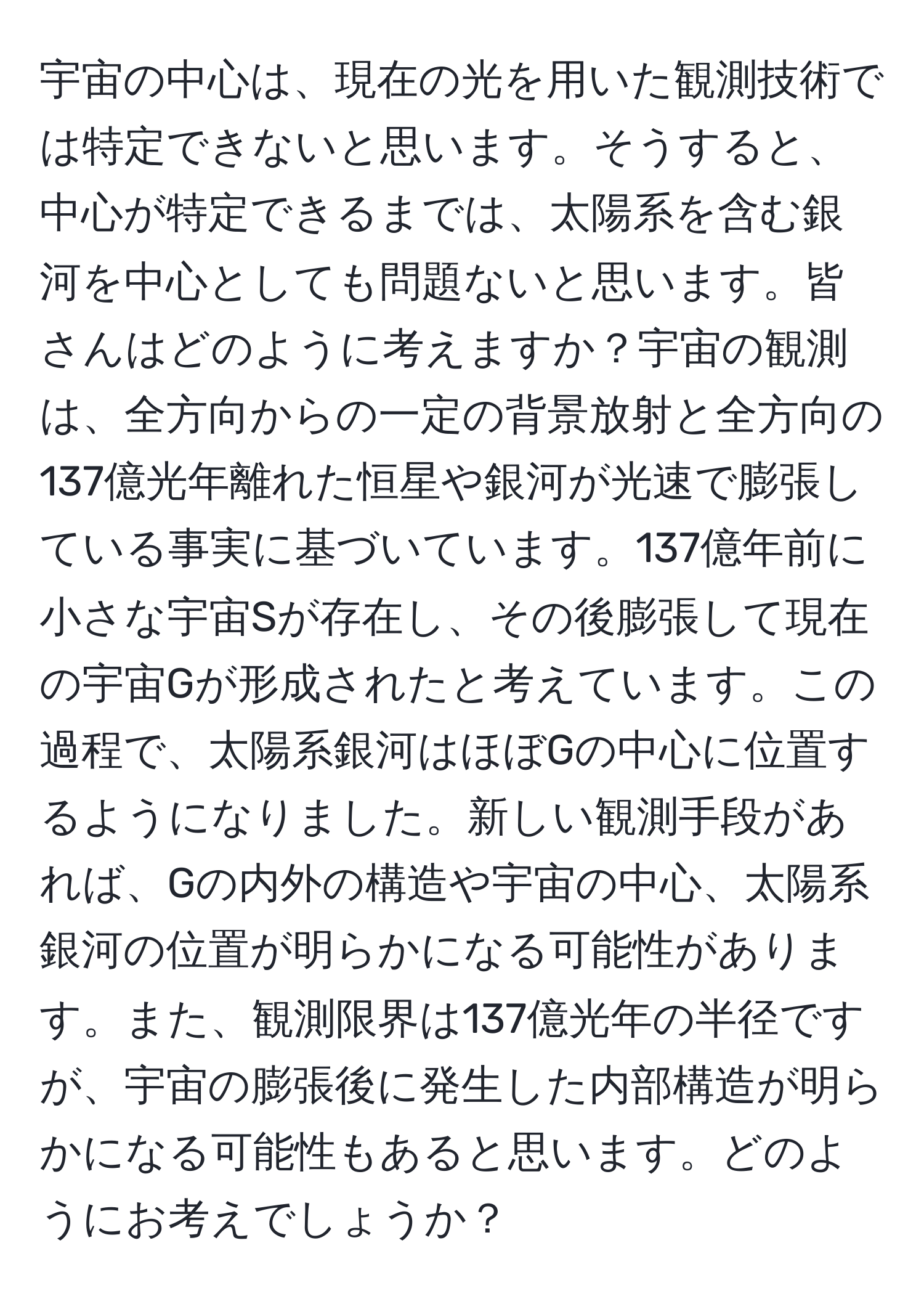 宇宙の中心は、現在の光を用いた観測技術では特定できないと思います。そうすると、中心が特定できるまでは、太陽系を含む銀河を中心としても問題ないと思います。皆さんはどのように考えますか？宇宙の観測は、全方向からの一定の背景放射と全方向の137億光年離れた恒星や銀河が光速で膨張している事実に基づいています。137億年前に小さな宇宙Sが存在し、その後膨張して現在の宇宙Gが形成されたと考えています。この過程で、太陽系銀河はほぼGの中心に位置するようになりました。新しい観測手段があれば、Gの内外の構造や宇宙の中心、太陽系銀河の位置が明らかになる可能性があります。また、観測限界は137億光年の半径ですが、宇宙の膨張後に発生した内部構造が明らかになる可能性もあると思います。どのようにお考えでしょうか？