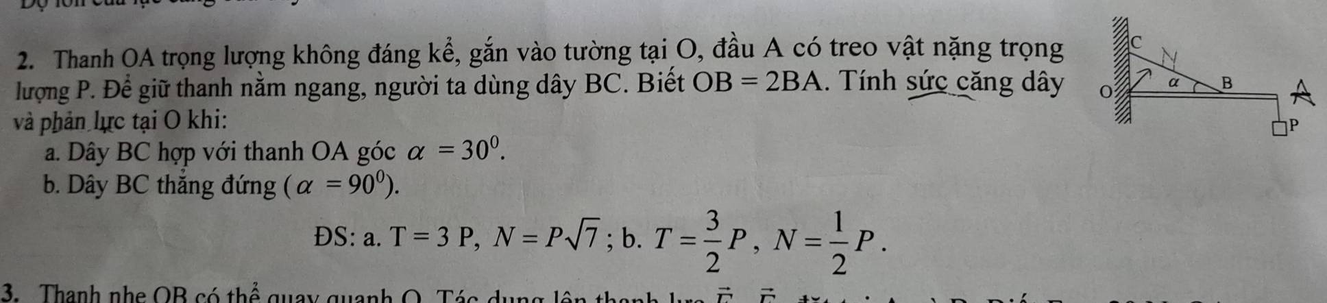 Thanh OA trọng lượng không đáng kể, gắn vào tường tại O, đầu A có treo vật nặng trọng 
lượng P. Để giữ thanh nằm ngang, người ta dùng dây BC. Biết OB=2BA. Tính sức căng dây
và phản lực tại O khi: 
a. Dây BC hợp với thanh OA góc alpha =30^0. 
b. Dây BC thắng đứng (alpha =90^0). 
ĐS: a. T=3P, N=Psqrt(7); b. T= 3/2 P, N= 1/2 P. 
3. . Thanh nhe OB có thể quay quanh O. Tác