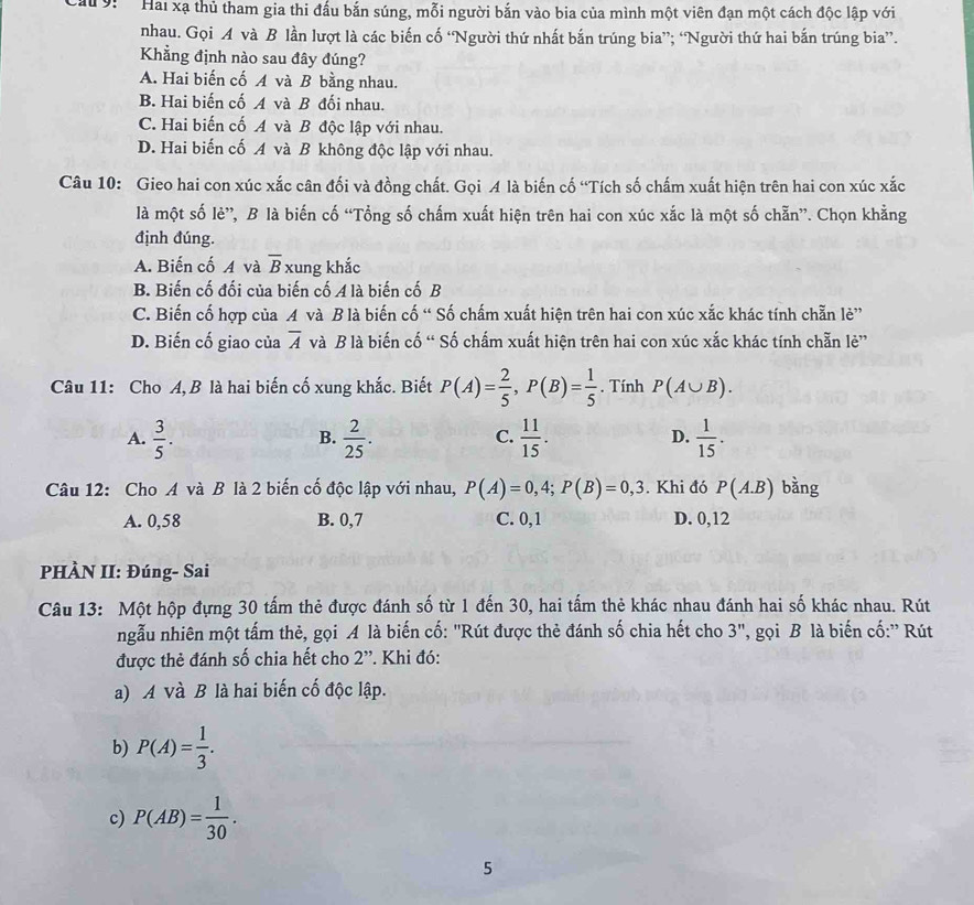 Cau 9:   Hai xạ thủ tham gia thi đấu bắn súng, mỗi người bắn vào bia của mình một viên đạn một cách độc lập với
nhau. Gọi A và B lần lượt là các biến cố “Người thứ nhất bắn trúng bia”; “Người thứ hai bắn trúng bia”.
Khẳng định nào sau đây đúng?
A. Hai biến cố A và B bằng nhau.
B. Hai biến cố A và B đối nhau.
C. Hai biến cố A và B độc lập với nhau.
D. Hai biến cố A và B không độc lập với nhau.
Câu 10: Gieo hai con xúc xắc cân đối và đồng chất. Gọi A là biến cố “Tích số chấm xuất hiện trên hai con xúc xắc
là một số lè”, B là biến cố “Tổng số chấm xuất hiện trên hai con xúc xắc là một số chẵn”. Chọn khẳng
định đúng.
A. Biến cố A và overline B xung khắc
B. Biến cố đối của biến cố A là biến cố B
C. Biến cố hợp của A và B là biến cố “ Số chấm xuất hiện trên hai con xúc xắc khác tính chẵn lẻ”
D. Biến cố giao của overline A và B là biến cố “ Số chấm xuất hiện trên hai con xúc xắc khác tính chẵn lẻ”
Câu 11: Cho A, B là hai biến cố xung khắc. Biết P(A)= 2/5 ,P(B)= 1/5 . Tính P(A∪ B).
A.  3/5 .  2/25 .  11/15 .  1/15 .
B.
C.
D.
Câu 12: Cho A và B là 2 biến cố độc lập với nhau, P(A)=0,4;P(B)=0,3. Khi đó P(A.B) bằng
A. 0,58 B. 0,7 C. 0, 1 D. 0,12
PHÀN II: Đúng- Sai
Câu 13: Một hộp đựng 30 tấm thẻ được đánh số từ 1 đến 30, hai tấm thẻ khác nhau đánh hai số khác nhau. Rút
ngẫu nhiên một tấm thẻ, gọi A là biến cố: "Rút được thẻ đánh số chia hết cho 3", gọi B là biến cố:'' Rút
được thẻ đánh số chia hết cho 2''. Khi đó:
a) A và B là hai biến cố độc lập.
b) P(A)= 1/3 .
c) P(AB)= 1/30 .
5