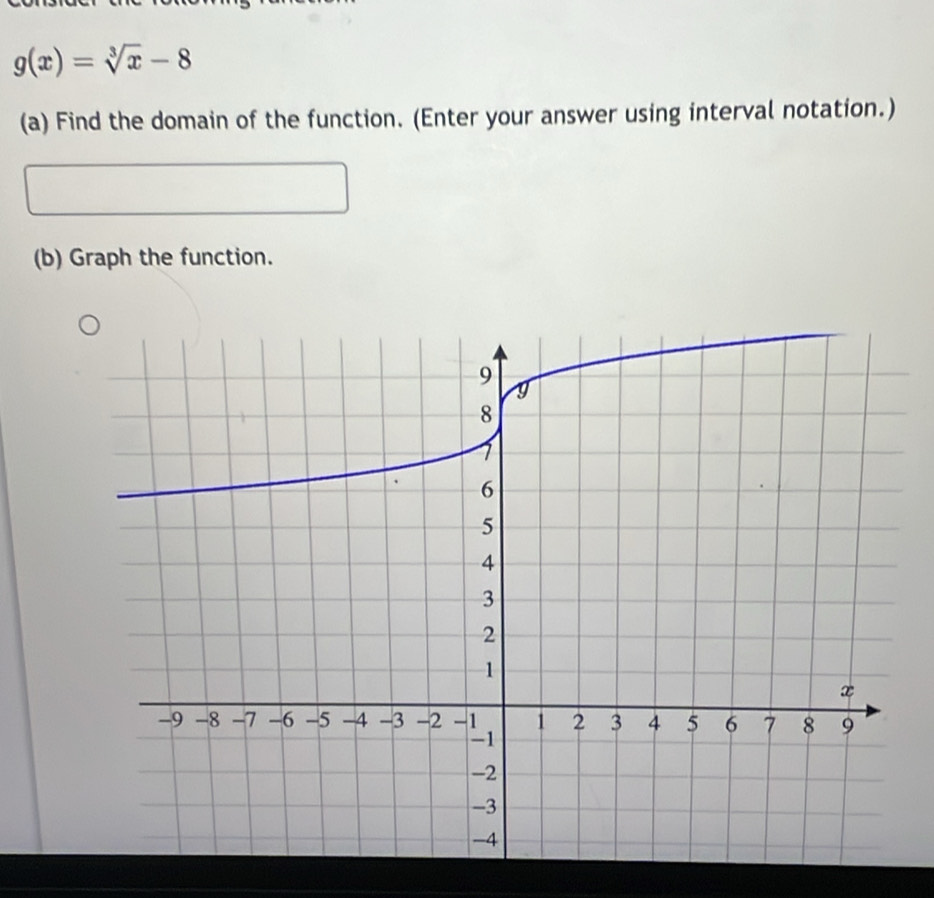 g(x)=sqrt[3](x)-8
(a) Find the domain of the function. (Enter your answer using interval notation.) 
(b) Graph the function.