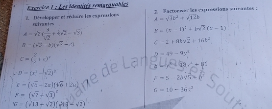 Les identités remarquables 
1. Développer et réduire les expressions 2. Factoriser les expressions suivantes :
A=sqrt(3)b^2+sqrt(12)b
suivantes
A=sqrt(2)( 3/sqrt(2) +4sqrt(2)-sqrt(3))
B=(x-1)^2+bsqrt(2)(x-1)
B=(sqrt(3)-b)(sqrt(3)-c)
C=2+8bsqrt(2)+16b^2
C=( 2/3 +c)^2
D=49-9y^2
E=y^8+18,^4+81
D'=(x^2-sqrt(2))^2
F=5-2bsqrt(5)+b^2
E=(sqrt(6)-2a)(sqrt(6)+2a)
F=(sqrt(7)+sqrt(3))^2
G=10-36x^2
G=(sqrt(13)+sqrt(2))(sqrt(13)-sqrt(2))