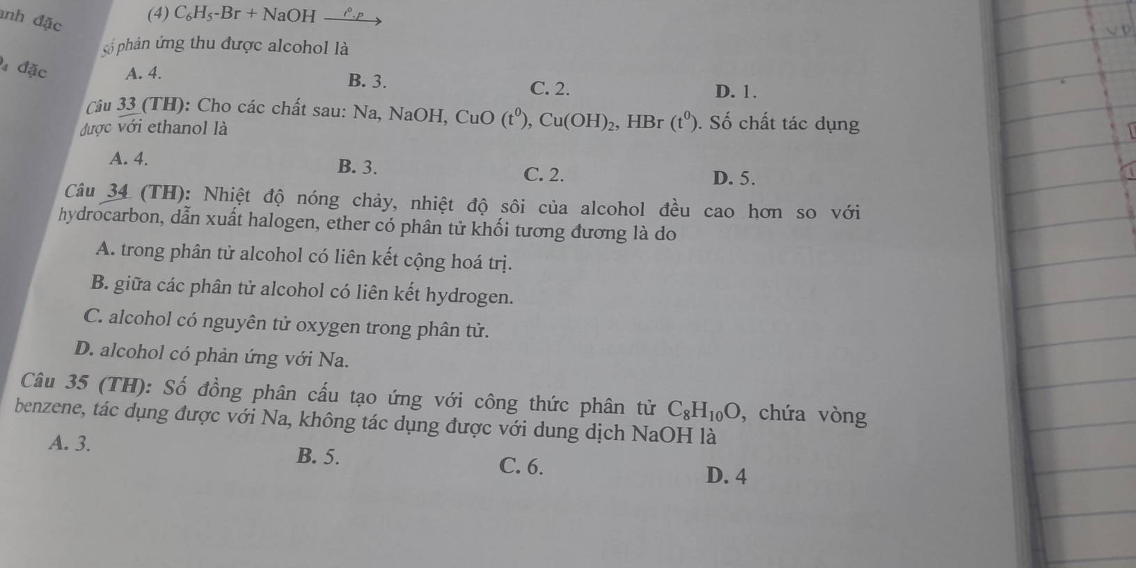 anh đặc
(4) C_6H_5-Br+N aOH l^0.p
số phản ứng thu được alcohol là
đặc A. 4. B. 3.
C. 2. D. 1.
Câu 33 (TH): Cho các chất sau: 1 sqrt(a.NaO) H, CuO(t^0), Cu(OH)_2, 
được với ethanol là , HBr (t^0) ). Số chất tác dụng
A. 4. B. 3.
C. 2. D. 5.
Câu 34 (TH): Nhiệt độ nóng chảy, nhiệt độ sôi của alcohol đều cao hơn so với
hydrocarbon, dẫn xuất halogen, ether có phân tử khối tương đương là do
A. trong phân tử alcohol có liên kết cộng hoá trị.
B. giữa các phân tử alcohol có liên kết hydrogen.
C. alcohol có nguyên tử oxygen trong phân tử.
D. alcohol có phản ứng với Na.
Câu 35 (TH): Số đồng phân cấu tạo ứng với công thức phân tử C_8H_10O , chứa vòng
benzene, tác dụng được với Na, không tác dụng được với dung dịch NaOH là
A. 3. B. 5. C. 6.
D. 4