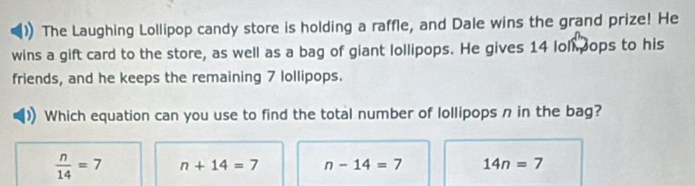 The Laughing Lollipop candy store is holding a raffle, and Dale wins the grand prize! He
wins a gift card to the store, as well as a bag of giant lollipops. He gives 14 loll ops to his
friends, and he keeps the remaining 7 lollipops.
Which equation can you use to find the total number of lollipops n in the bag?
 n/14 =7
n+14=7 n-14=7
14n=7