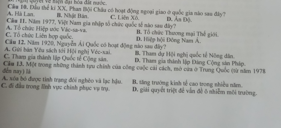 Ngh quyết về niện đại hóa đất nước.
Câu 10. Đầu thế ki XX, Phan Bội Châu có hoạt động ngoại giao ở quốc gia nào sau đây?
A. Hà Lan. B. Nhật Bản. C. Liên Xô. D. Ấn Độ.
Câu 11. Năm 1977, Việt Nam gia nhập tổ chức quốc tế nào sau đây?
A. Tổ chức Hiệp ước Vác-sa-va. B. Tổ chức Thương mại Thế giới.
C. Tổ chức Liên hợp quốc. D. Hiệp hội Đông Nam Á.
Câu 12. Năm 1920, Nguyễn Ái Quốc có hoạt động nào sau đây?
A. Gửi bản Yêu sách tới Hội nghị Véc-xai. B. Tham dự Hội nghị quốc tế Nông dân.
C. Tham gia thành lập Quốc tế Cộng sản. D. Tham gia thành lập Đảng Cộng sản Pháp.
Câu 13. Một trong những thành tựu chính của công cuộc cải cách, mở cửa ở Trung Quốc (từ năm 1978
đến nay) là
A. xóa bỏ được tình trạng đói nghèo và lạc hậu. B. tăng trưởng kinh tế cao trong nhiều năm.
C. đi đầu trong lĩnh vực chinh phục vụ trụ. D. giải quyết triệt đề vấn đề ô nhiễm môi trường.