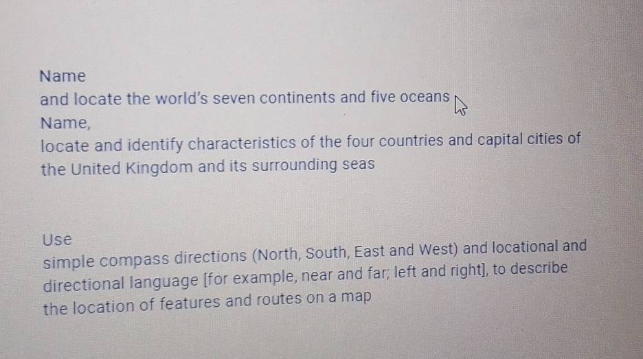 Name 
and locate the world's seven continents and five oceans 
Name, 
locate and identify characteristics of the four countries and capital cities of 
the United Kingdom and its surrounding seas 
Use 
simple compass directions (North, South, East and West) and locational and 
directional language [for example, near and far; left and right], to describe 
the location of features and routes on a map