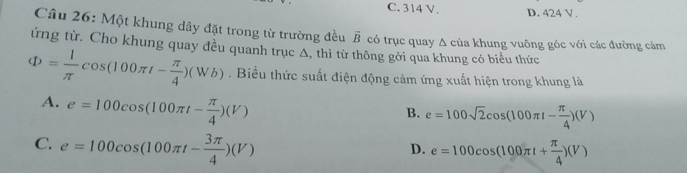 C. 314 V. D. 424 V.
Câu 26: Một khung dây đặt trong từ trường đều vector B
ứng từ. Cho khung quay đều quanh trục Δ, thì từ thông gởi qua khung có biểu thức có trục quay Δ của khung vuông góc với các đường cảm
Phi = 1/π  cos (100π t- π /4 )(Wb). Biểu thức suất điện động cảm ứng xuất hiện trong khung là
A. e=100cos (100π t- π /4 )(V)
B. e=100sqrt(2)cos (100π t- π /4 )(V)
C. e=100cos (100π t- 3π /4 )(V)
D. e=100cos (100π t+ π /4 )(V)