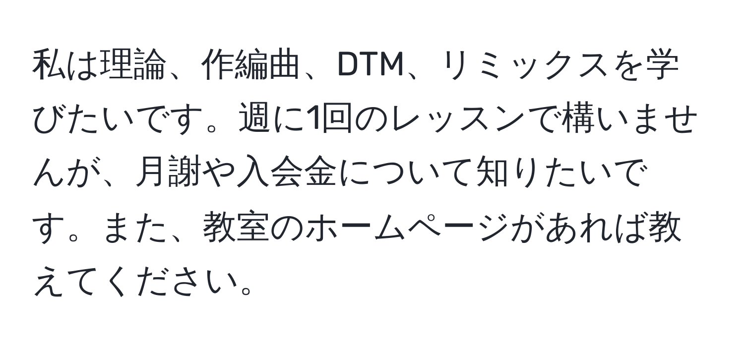 私は理論、作編曲、DTM、リミックスを学びたいです。週に1回のレッスンで構いませんが、月謝や入会金について知りたいです。また、教室のホームページがあれば教えてください。