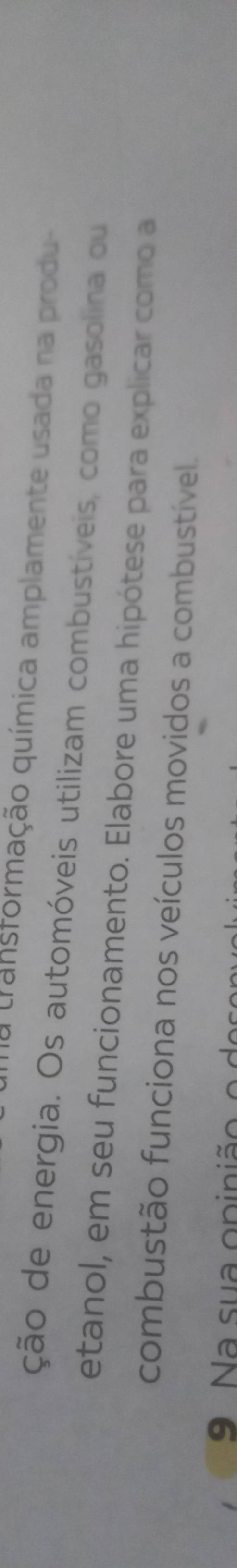 transformação química amplamente usada na produ- 
ção de energia. Os automóveis utilizam combustíveis, como gasolina ou 
etanol, em seu funcionamento. Elabore uma hipótese para explicar como a 
combustão funciona nos veículos movidos a combustível. 
9 a su a opini o