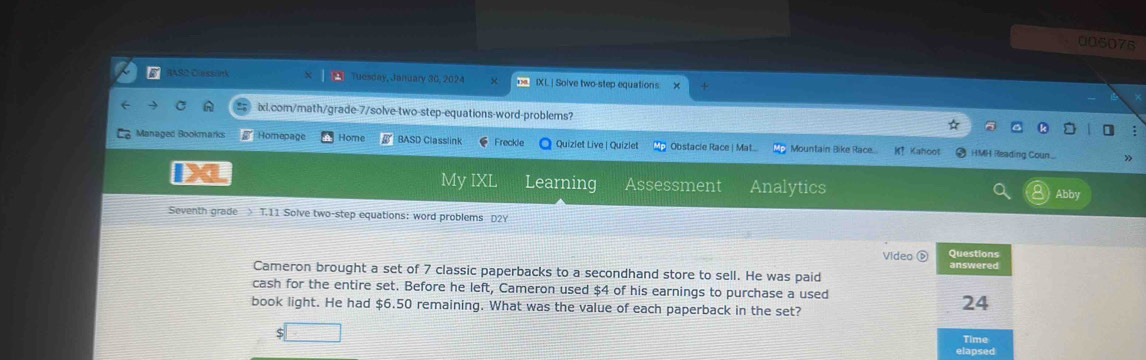 006076 
JASC Dess nk Tuesday, January 30, 2024 IXL| Solve two-step equations 
ixi.com/math/grade-7/solve-two-step-equations-word-problems? 
Managed Bookmarks Homepage Home BASD Classlink Freckle Quizlet Live | Quizlet Obstacie Race | Mat... Mountain Bike Race.... K? Kahoot HMH Reading Coun... 
X My IXL Learning Assessment Analytics Abby 
Seventh grade > T.11 Solve two-step equations: word problems D2Y 
Questions 
Video answered 
Cameron brought a set of 7 classic paperbacks to a secondhand store to sell. He was paid 
cash for the entire set. Before he left, Cameron used $4 of his earnings to purchase a used 
book light. He had $6.50 remaining. What was the value of each paperback in the set? 
24 
S Time 
elapsed