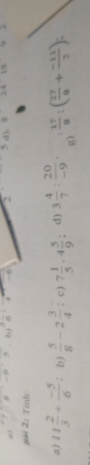 78 ~9 5 b)  3/6  4 -6 2 d). 8 2418 y 

Bài 2: Tính: 
a) 11 2/3 + (-5)/6  : b)  5/8 -2 3/4 ; c) 7 1/5 · 4 5/9  : d) 3 4/7 : 20/-9 . 1  17/8 :( 27/8 + (-11)/2 )
g)