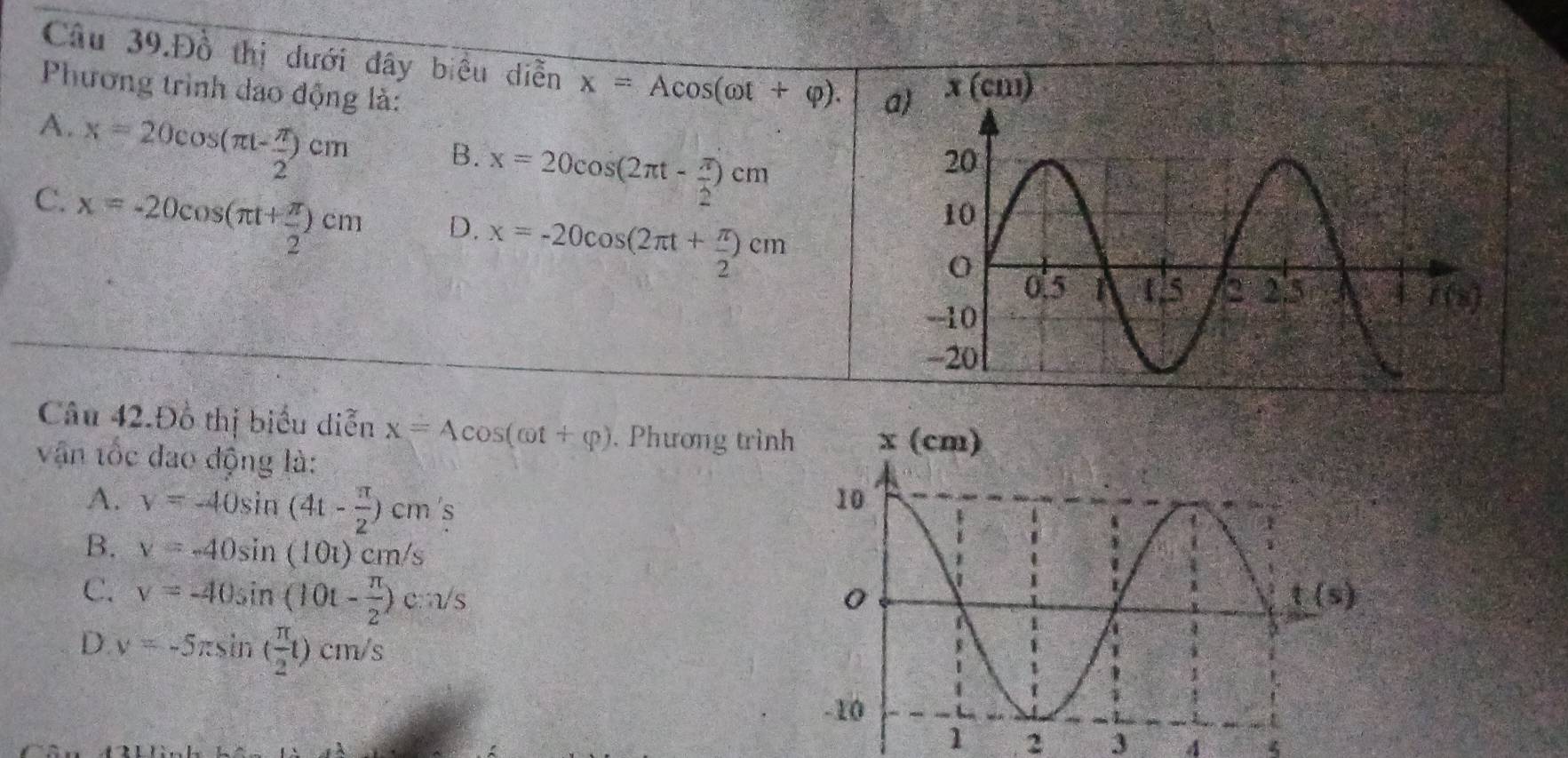 Câu 39.Đồ thị dưới đây biểu diễn x=Acos (omega t+varphi ). x (cm)
Phương trình dao động là:
A. x=20cos (π t- π /2 )cm
B. x=20cos (2π t- π /2 )cm
C. x=-20cos (π t+ π /2 )cm
D. x=-20cos (2π t+ π /2 )cm
Câu 42.Đồ thị biểu diễn x=4cos (cot +varphi ). Phương trìn
vận tốc đao động là:
A. y=-40sin (4t- π /2 )cm S
B. v=-40sin (10t)cm/s
C. v=-40sin (10t- π /2 )cm/s
D. v=-5π sin ( π /2 t)cm/s
1 2 3 4 4