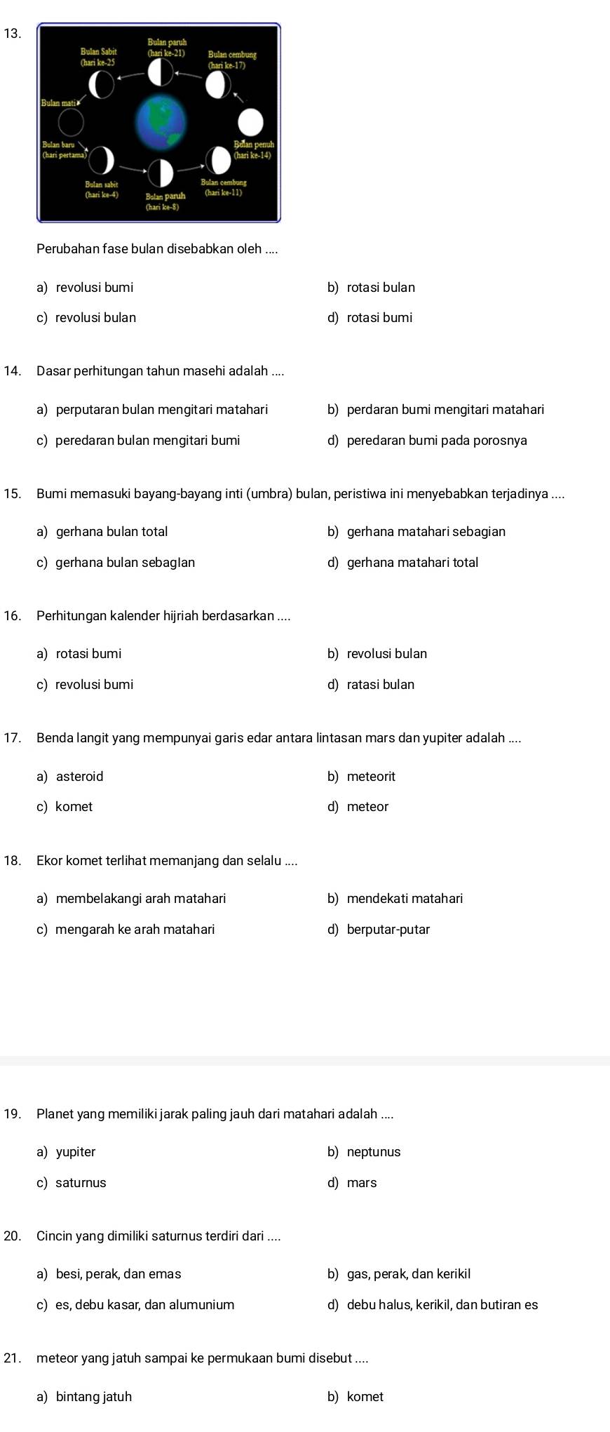 Perubahan fase bulan disebabkan oleh ....
a) revolusi bumi b) rotasi bulan
c) revolusi bulan d) rotasi bumi
14. Dasar perhitungan tahun masehi adalah ....
a)perputaran bulan mengitari matahari b) perdaran bumi mengitari matahari
c) peredaran bulan mengitari bumi d) peredaran bumi pada porosnya
15. Bumi memasuki bayang-bayang inti (umbra) bulan, peristiwa ini menyebabkan terjadinya ...
a) gerhana bulan total b) gerhana matahari sebagian
c) gerhana bulan sebaglan d) gerhana matahari total
16. Perhitungan kalender hijriah berdasarkan ....
a) rotasi bumi b) revolusi bulan
c) revolusi bumi d) ratasi bulan
17. Benda langit yang mempunyai garis edar antara lintasan mars dan yupiter adalah ....
a) asteroid b) meteorit
c) komet d) meteor
18. Ekor komet terlihat memanjang dan selalu ....
a) membelakangi arah matahari b) mendekati matahari
c) mengarah ke arah matahari d) berputar-putar
19. Planet yang memiliki jarak paling jauh dari matahari adalah ....
a) yupiter b) neptunus
c) saturnus d) mars
20. Cincin yang dimiliki saturnus terdiri dari ....
a) besi, perak, dan emas b) gas, perak, dan kerikil
c) es, debu kasar, dan alumunium d) debu halus, kerikil, dan butiran es
21. meteor yang jatuh sampai ke permukaan bumi disebut ....
a) bintang jatuh b) komet