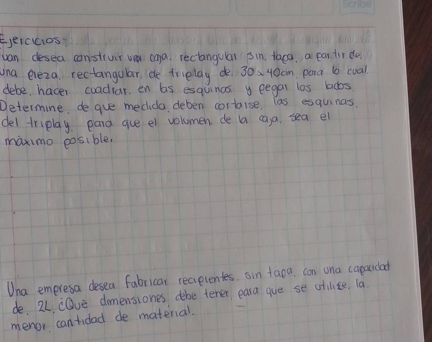 E,eicucios: 
van desea construir way ca)a. rectangolal sin, taca. a par tir de 
una eleza. rectangular, de triplay de 30* 40cm para b cual 
debe hacer cuadiar. en bs esquinas y eegar los lads. 
Determine. de gue medida deben cortarse. las esquinas. 
del triplay. eara gue el volumen. de a ca,a. sea el 
maximo eosible. 
Una emeresa desea fabricar recelentes. sin taoa. con una capacidad 
de. 24 cQue dmensiones dbe tener, eara gue se otilice. la. 
menor cantidad de material.