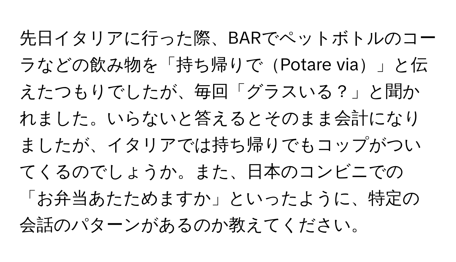 先日イタリアに行った際、BARでペットボトルのコーラなどの飲み物を「持ち帰りでPotare via」と伝えたつもりでしたが、毎回「グラスいる？」と聞かれました。いらないと答えるとそのまま会計になりましたが、イタリアでは持ち帰りでもコップがついてくるのでしょうか。また、日本のコンビニでの「お弁当あたためますか」といったように、特定の会話のパターンがあるのか教えてください。