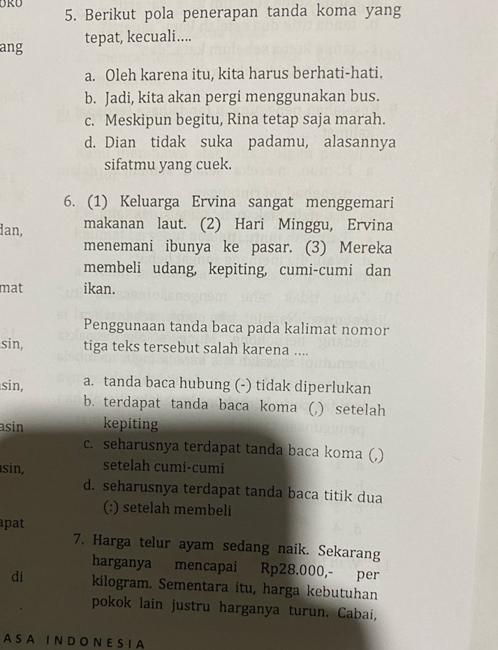 Berikut pola penerapan tanda koma yang
ang tepat, kecuali....
a. Oleh karena itu, kita harus berhati-hati.
b. Jadi, kita akan pergi menggunakan bus.
c. Meskipun begitu, Rina tetap saja marah.
d. Dian tidak suka padamu, alasannya
sifatmu yang cuek.
6. (1) Keluarga Ervina sangat menggemari
dan, makanan laut. (2) Hari Minggu, Ervina
menemani ibunya ke pasar. (3) Mereka
membeli udang, kepiting, cumi-cumi dan
mat ikan.
Penggunaan tanda baca pada kalimat nomor
sin, tiga teks tersebut salah karena ....
sin, a. tanda baca hubung (-) tidak diperlukan
b. terdapat tanda baca koma (,) setelah
asin kepiting
c. seharusnya terdapat tanda baca koma (,)
sin, setelah cumi-cumi
d. seharusnya terdapat tanda baca titik dua
(:) setelah membeli
apat
7. Harga telur ayam sedang naik. Sekarang
harganya mencapai Rp28.000,- per
di kilogram. Sementara itu, harga kebutuhan
pokok lain justru harganya turun. Cabai,
A S A I N D O N E S I A