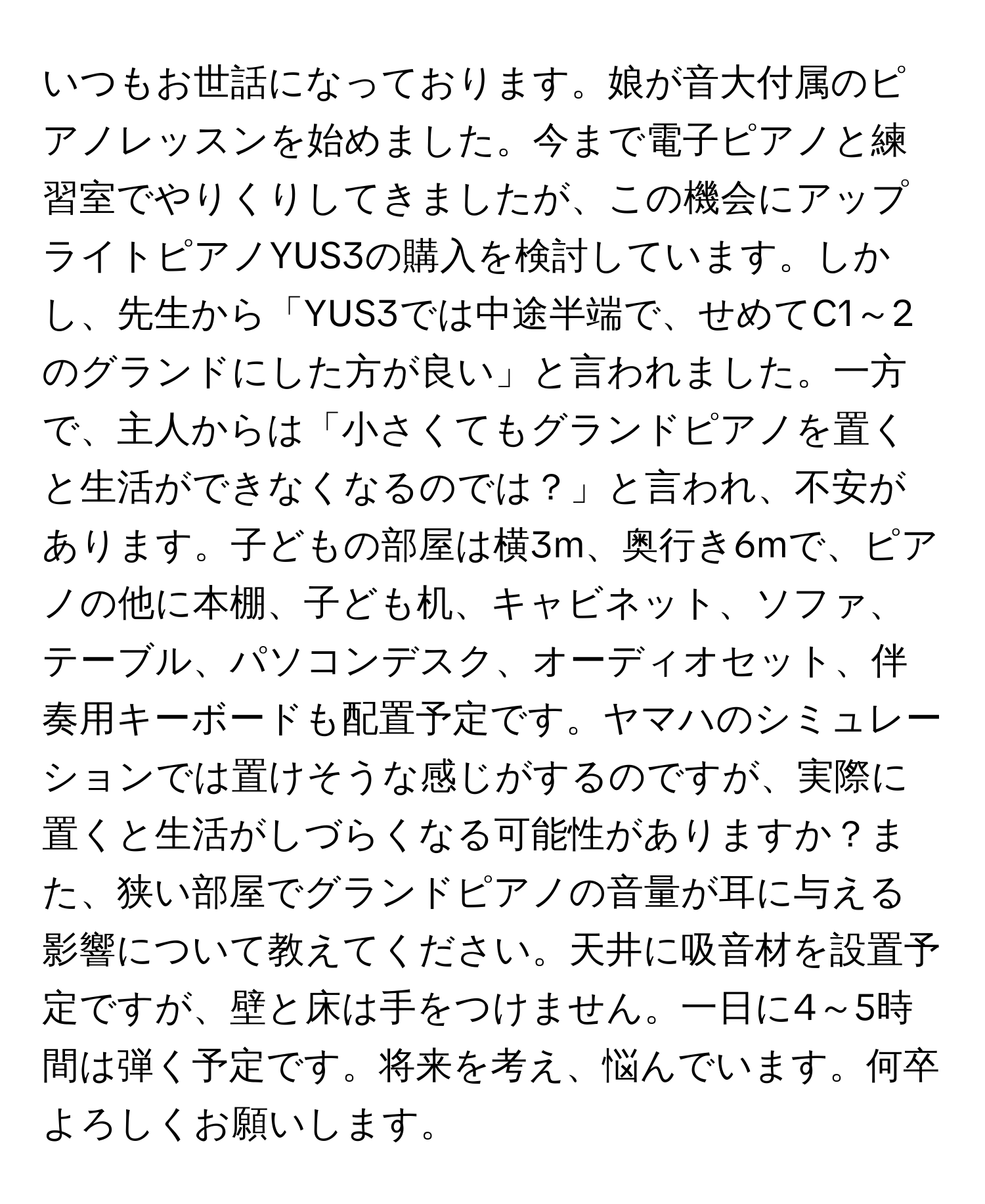 いつもお世話になっております。娘が音大付属のピアノレッスンを始めました。今まで電子ピアノと練習室でやりくりしてきましたが、この機会にアップライトピアノYUS3の購入を検討しています。しかし、先生から「YUS3では中途半端で、せめてC1～2のグランドにした方が良い」と言われました。一方で、主人からは「小さくてもグランドピアノを置くと生活ができなくなるのでは？」と言われ、不安があります。子どもの部屋は横3m、奥行き6mで、ピアノの他に本棚、子ども机、キャビネット、ソファ、テーブル、パソコンデスク、オーディオセット、伴奏用キーボードも配置予定です。ヤマハのシミュレーションでは置けそうな感じがするのですが、実際に置くと生活がしづらくなる可能性がありますか？また、狭い部屋でグランドピアノの音量が耳に与える影響について教えてください。天井に吸音材を設置予定ですが、壁と床は手をつけません。一日に4～5時間は弾く予定です。将来を考え、悩んでいます。何卒よろしくお願いします。