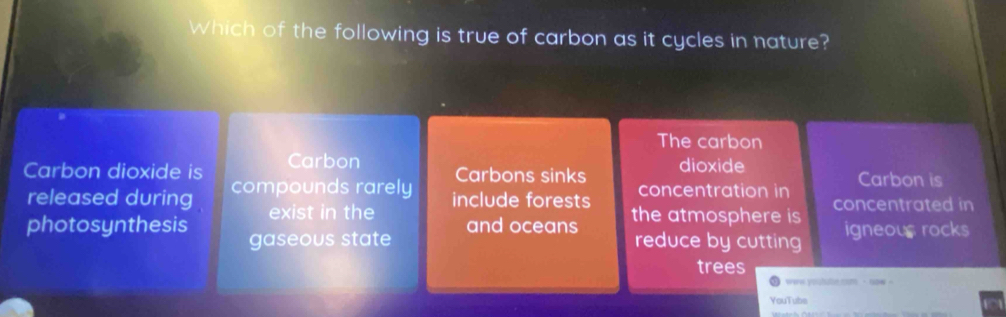 Which of the following is true of carbon as it cycles in nature?
The carbon
Carbon dioxide is Carbon Carbons sinks dioxide Carbon is
released during compounds rarely include forests concentration in concentrated in
exist in the
photosynthesis gaseous state and oceans the atmosphere is igneous rocks
reduce by cutting
trees
wew youtulle com - now -
YouTube