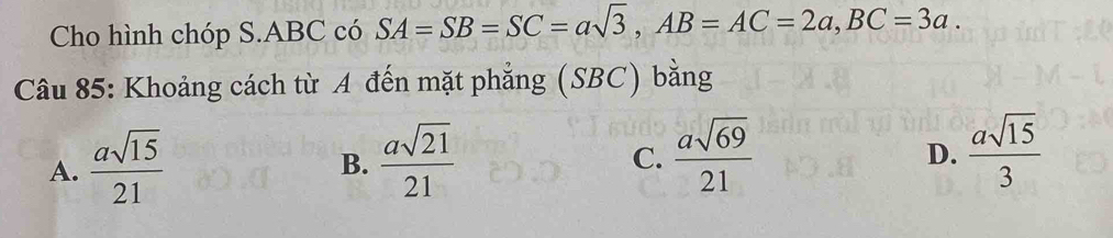 Cho hình chóp S. ABC có SA=SB=SC=asqrt(3), AB=AC=2a, BC=3a. 
Câu 85: Khoảng cách từ A đến mặt phẳng (SBC) bằng
A.  asqrt(15)/21   asqrt(21)/21 
B.
C.  asqrt(69)/21   asqrt(15)/3 
D.