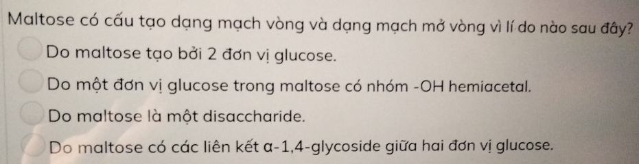 Maltose có cấu tạo dạng mạch vòng và dạng mạch mở vòng vì lí do nào sau đây?
Do maltose tạo bởi 2 đơn vị glucose.
Do một đơn vị glucose trong maltose có nhóm -OH hemiacetal.
Do maltose là một disaccharide.
Do maltose có các liên kết a -1, 4-glycoside giữa hai đơn vị glucose.