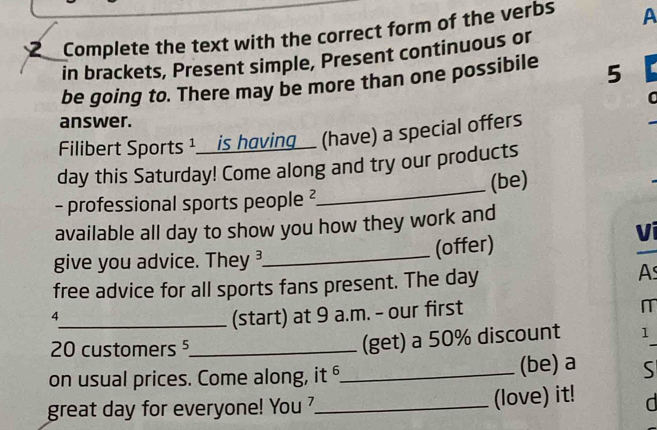 Complete the text with the correct form of the verbs A 
in brackets, Present simple, Present continuous or 
be going to. There may be more than one possibile 5
answer. 
Filibert Sports 1__is having_ (have) a special offers 
_ 
day this Saturday! Come along and try our products 
(be) 
- professional sports people ² 
available all day to show you how they work and 
Vi 
_ 
(offer) 
give you advice. They 
free advice for all sports fans present. The day
As 
4 
_(start) at 9 a.m. - our first 
I
20 customers ⁵_ 
(get) a 50% discount 1 
on usual prices. Come along, it _(be) a S 
great day for everyone! You _(love) it! d