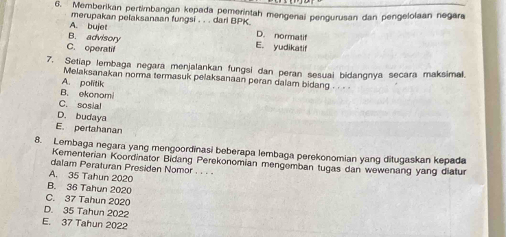 Memberikan pertimbangan kepada pemerintah mengenai pengurusan dan pengelolaan negara
merupakan pelaksanaan fungsi . . . dari BPK.
A. bujet D. normatif
B. advisory E. yudikatif
C. operatif
7. Setiap lembaga negara menjalankan fungsi dan peran sesuai bidangnya secara maksimal.
Melaksanakan norma termasuk pelaksanaan peran dalam bidang . . . .
A. politik
B. ekonomi
C. sosial
D. budaya
E. pertahanan
8. Lembaga negara yang mengoordinasi beberapa lembaga perekonomian yang ditugaskan kepada
Kementerian Koordinator Bidang Perekonomian mengemban tugas dan wewenang yang diatur
dalam Peraturan Presiden Nomor . . . .
A. 35 Tahun 2020
B. 36 Tahun 2020
C. 37 Tahun 2020
D. 35 Tahun 2022
E. 37 Tahun 2022