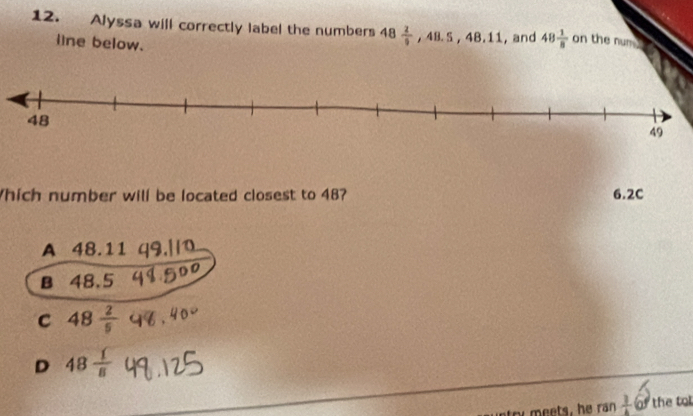 Alyssa will correctly label the numbers 48 2/9  48.5. 4 3.11, and 48 1/8  on the num .
line below.
Which number will be located closest to 48? 6.2C
A 48.11
B 48.5
C 48 2/5 
D 48 1/8 
y meets, he ran  1/4 60 the t