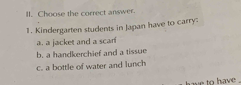 Choose the correct answer. 
1. Kindergarten students in Japan have to carry: 
a. a jacket and a scarf 
b. a handkerchief and a tissue 
c. a bottle of water and lunch 
have to have _