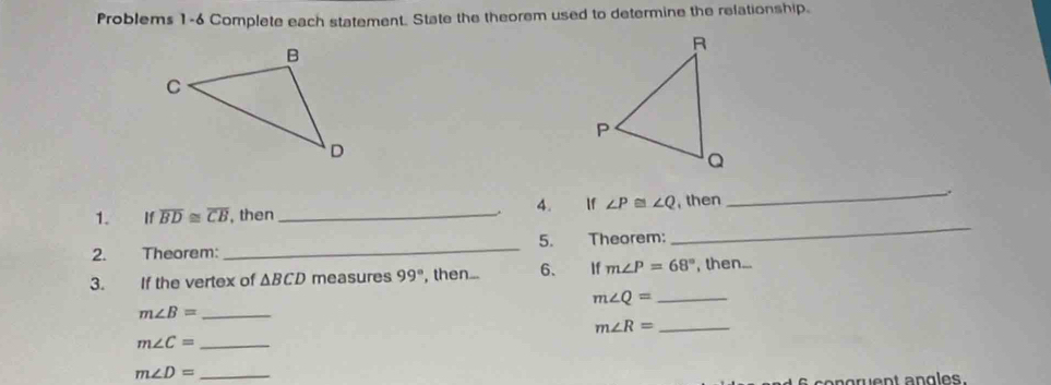 Problems 1-6 Complete each statement. State the theorem used to determine the relationship. 
1. If overline BD≌ overline CB , then _.. 4. If ∠ P≌ ∠ Q , then 
_. 
2. Theorem: _5. Theorem: 
_ 
3. If the vertex of △ BCD measures 99° , then... 6. If m∠ P=68° , then... 
_ m∠ Q=
m∠ B= _ 
_ m∠ R=
_ m∠ C=
_ m∠ D=
s congruent angles.