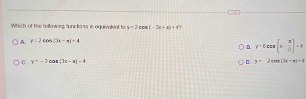 Which of the following functions is equivalent to y=2cos (-3x+π )+4 ?
A. y=2cos (3x-π )+4
B. y=6cos (x- π /3 )+4
C. y=-2cos (3x-π )-4 D. y=-2cos (3x+x)+4