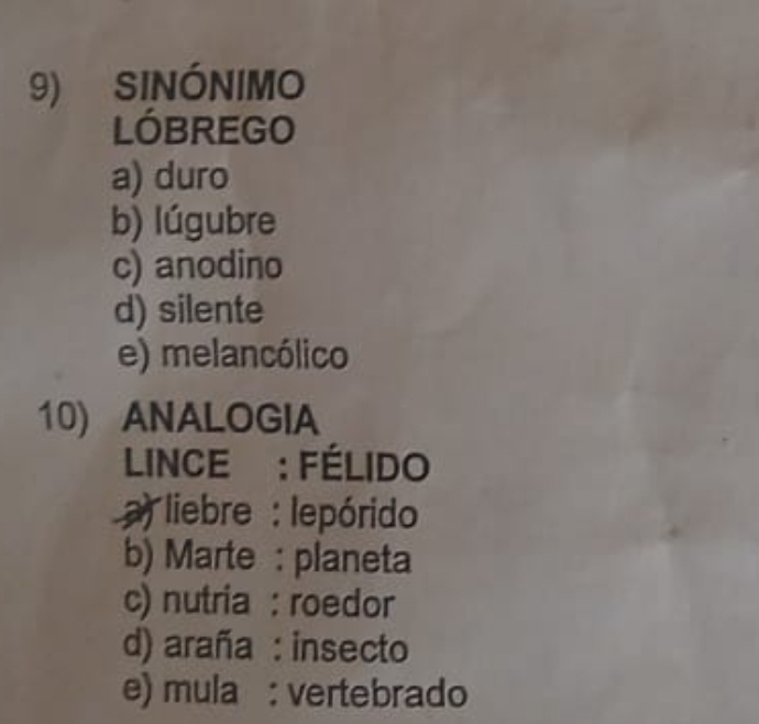 SINÓNIMO
LÓBREGO
a) duro
b) lúgubre
c) anodino
d) silente
e) melancólico
10) ANALOGIA
LINCE : FÉLIDO
a) liebre : lepórido
b) Marte : planeta
c) nutria : roedor
d) araña : insecto
e) mula : vertebrado