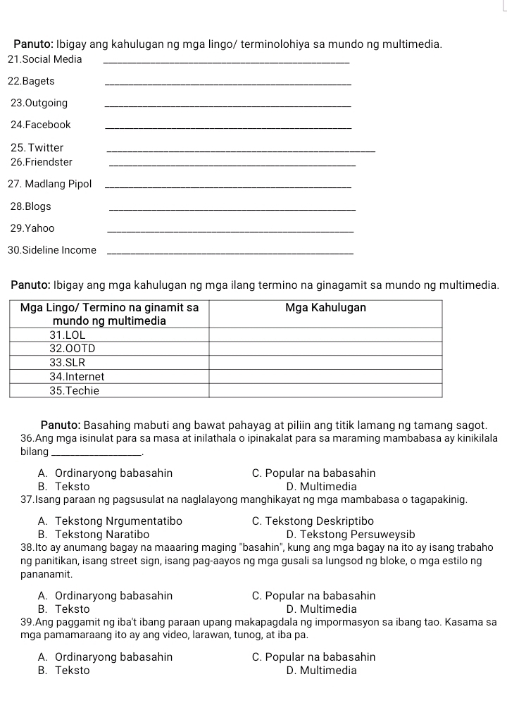 Panuto: Ibigay ang kahulugan ng mga lingo/ terminolohiya sa mundo ng multimedia.
21.Social Media_
22.Bagets
_
23.Outgoing_
24.Facebook_
25. Twitter_
26.Friendster_
27. Madlang Pipol_
28.Blogs
_
29.Yahoo
_
30.Sideline Income_
Panuto: Ibigay ang mga kahulugan ng mga ilang termino na ginagamit sa mundo ng multimedia.
Panuto: Basahing mabuti ang bawat pahayag at piliin ang titik lamang ng tamang sagot.
36.Ang mga isinulat para sa masa at inilathala o ipinakalat para sa maraming mambabasa ay kinikilala
bilang_
A. Ordinaryong babasahin C. Popular na babasahin
B. Teksto D. Multimedia
37.Isang paraan ng pagsusulat na naglalayong manghikayat ng mga mambabasa o tagapakinig.
A. Tekstong Nrgumentatibo C. Tekstong Deskriptibo
B. Tekstong Naratibo D. Tekstong Persuweysib
38.Ito ay anumang bagay na maaaring maging "basahin", kung ang mga bagay na ito ay isang trabaho
ng panitikan, isang street sign, isang pag-aayos ng mga gusali sa lungsod ng bloke, o mga estilo ng
pananamit.
A. Ordinaryong babasahin C. Popular na babasahin
B. Teksto D. Multimedia
39.Ang paggamit ng iba't ibang paraan upang makapagdala ng impormasyon sa ibang tao. Kasama sa
mga pamamaraang ito ay ang video, larawan, tunog, at iba pa.
A. Ordinaryong babasahin C. Popular na babasahin
B. Teksto D. Multimedia