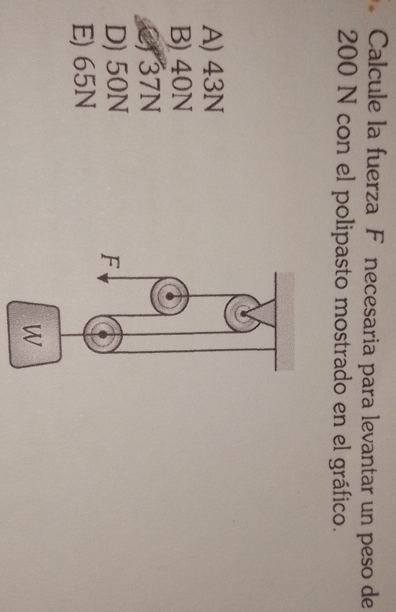 Calcule la fuerza Fánecesaria para levantar un peso de
200 N con el polipasto mostrado en el gráfico.
A) 43N
B) 40N
37N
D) 50N
E) 65N