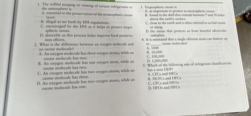 The willful purging or venting of certain refrigerants to 3. Tropospheric ozone is
the atmosphere is A. as important to protect as stratospheric ozone.
A. essential to the preservation of the stratospheric ozone B. found in the shell that extends between 7 and 30 miles
layer. above the earth's surface.
B. illegal as set forth by EPA regulations. C. close to the earth and is often referred to as bad ozone
C. encouraged by the EPA as it helps to protect tropo- or smog.
spheric ozone. D. the ozone that protects us from harmful ultraviolet
D. desirable as this process helps improve food preserva- radiation.
tion efforts. 4. It is estimated that a single chlorine atom can destroy up
2. What is the difference between an oxygen molecule and to_ ozone molecules?
an ozone molecule? A. 1000
A. An oxygen molecule has three oxygen atoms, while an B. 10,000
ozone molecule has two. C. 100,000
B. An oxygen molecule has one oxygen atom, while an D. 1,000,000
ozone molecule has two. 5. Which of the following sets of refrigerant classifications
C. An oxygen molecule has two oxygen atoms, while an has a zero ODP?
ozone molecule has three. A. CFCs and HFCs
D. An oxygen molecule has two oxygen atoms, while an B. HCFCs and HFCs
C. CFCs and HFOs
ozone molecule has one. D. HFOs and HFCs