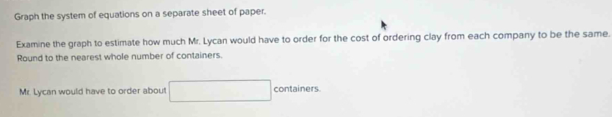 Graph the system of equations on a separate sheet of paper. 
Examine the graph to estimate how much Mr. Lycan would have to order for the cost of ordering clay from each company to be the same. 
Round to the nearest whole number of containers. 
Mr. Lycan would have to order about containers.