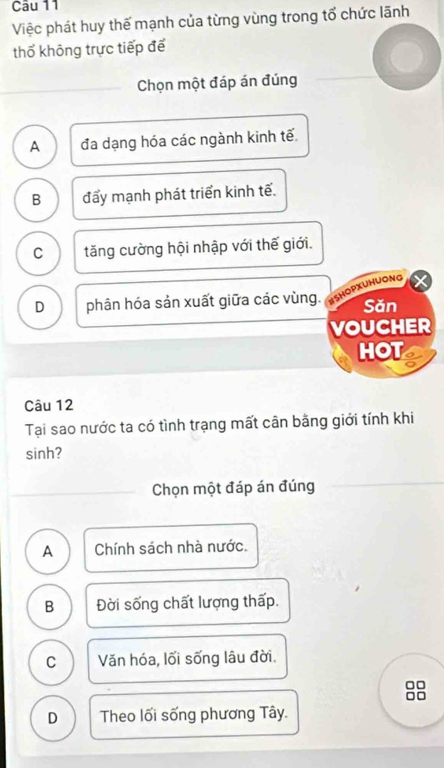 Việc phát huy thế mạnh của từng vùng trong tổ chức lãnh
thổ không trực tiếp để
Chọn một đáp án đúng
A đa dạng hóa các ngành kinh tế
B đẩy mạnh phát triển kinh tế.
C tăng cường hội nhập với thế giới.
D phân hóa sản xuất giữa các vùng. BSHOPXUHUONG
Săn
VOUCHER
HOT
Câu 12
Tại sao nước ta có tình trạng mất cân bằng giới tính khi
sinh?
Chọn một đáp án đúng
A Chính sách nhà nước.
B Đời sống chất lượng thấp.
C Văn hóa, lối sống lâu đời.
D Theo lối sống phương Tây.