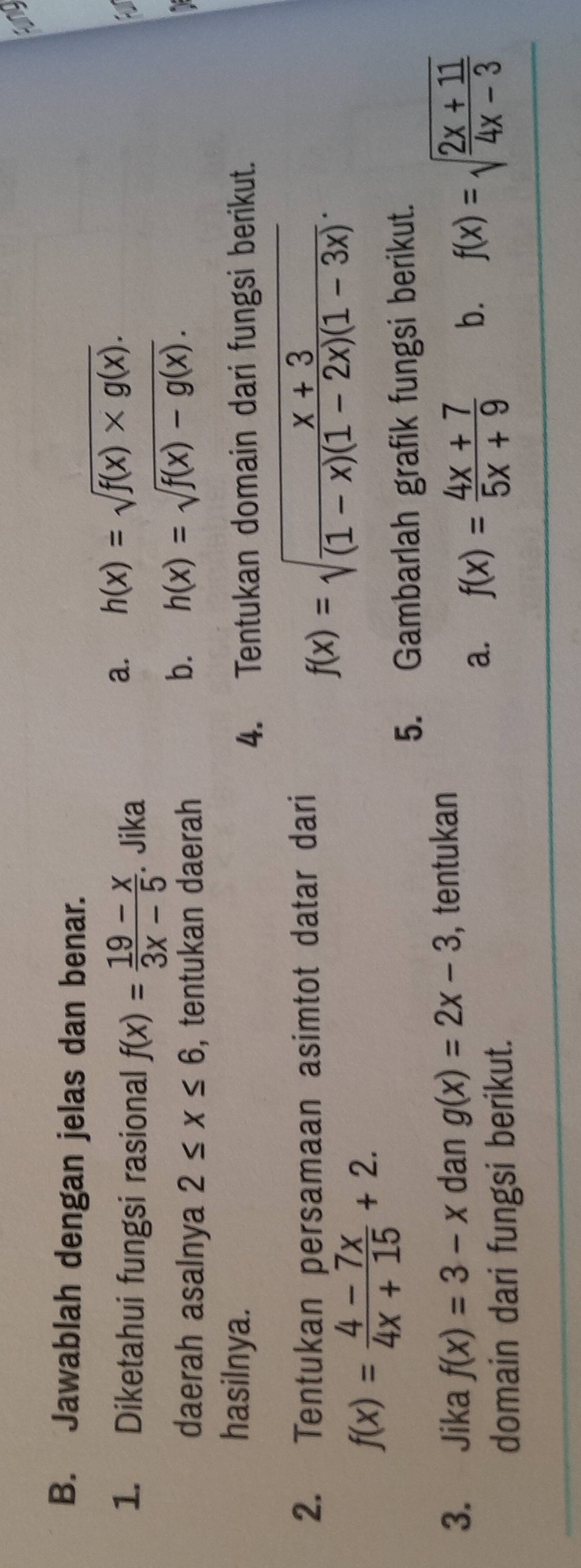 Jawablah dengan jelas dan benar.
1. Diketahui fungsi rasional f(x)= (19-x)/3x-5 . Jika
a. h(x)=sqrt(f(x)* g(x)). 
daerah asalnya 2≤ x≤ 6 , tentukan daerah
b. h(x)=sqrt(f(x)-g(x)). 
hasilnya.
4. Tentukan domain dari fungsi berikut.
2. Tentukan persamaan asimtot datar dari
f(x)=sqrt(frac x+3)(1-x)(1-2x)(1-3x).
f(x)= (4-7x)/4x+15 +2. 
5. Gambarlah grafik fungsi berikut.
3. Jika f(x)=3-x dan g(x)=2x-3 , tentukan
domain dari fungsi berikut.
a. f(x)= (4x+7)/5x+9  b. f(x)=sqrt(frac 2x+11)4x-3