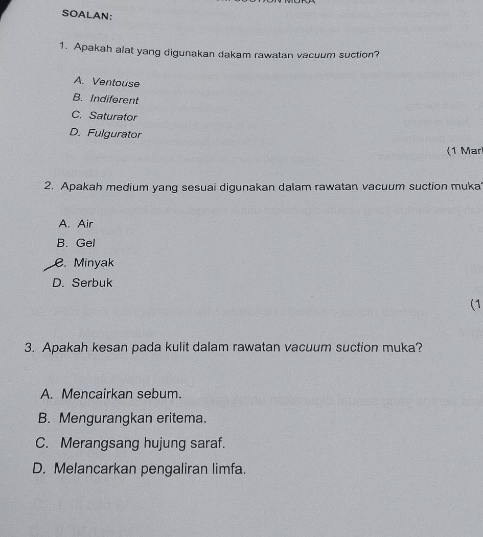 SOALAN:
1. Apakah alat yang digunakan dakam rawatan vacuum suction?
A. Ventouse
B. Indiferent
C. Saturator
D. Fulgurator
(1 Mar
2. Apakah medium yang sesuai digunakan dalam rawatan vacuum suction muka
A. Air
B. Gel
C. Minyak
D. Serbuk
(1
3. Apakah kesan pada kulit dalam rawatan vacuum suction muka?
A. Mencairkan sebum.
B. Mengurangkan eritema.
C. Merangsang hujung saraf.
D. Melancarkan pengaliran limfa.