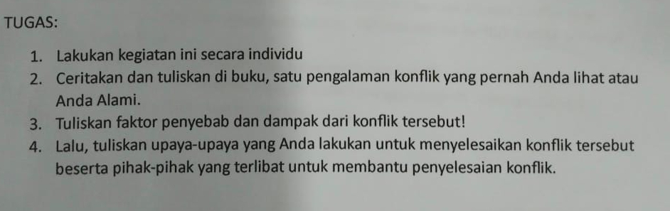 TUGAS: 
1. Lakukan kegiatan ini secara individu 
2. Ceritakan dan tuliskan di buku, satu pengalaman konflik yang pernah Anda lihat atau 
Anda Alami. 
3. Tuliskan faktor penyebab dan dampak dari konflik tersebut! 
4. Lalu, tuliskan upaya-upaya yang Anda lakukan untuk menyelesaikan konflik tersebut 
beserta pihak-pihak yang terlibat untuk membantu penyelesaian konflik.