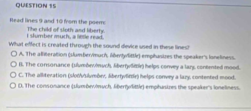 Read lines 9 and 10 from the poem:
The child of sloth and liberty.
I slumber much, a little read.
What effect is created through the sound device used in these lines?
A. The alliteration (slumber/much, liberty/little) emphasizes the speaker's loneliness.
B. The consonance (slumber/much, liberty/little) helps convey a lazy, contented mood.
C. The alliteration (sloth/slumber, liberty/little) helps convey a lazy. contented mood.
D. The consonance (slumber/much, liberty/little) emphasizes the speaker's loneliness.