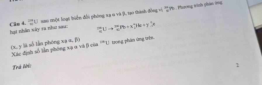 _(92)^(238)U sau một loạt biến đồi phóng xạ α và β, tạo thành đồng vị _(82)^(206)Pb. Phương trình phản ứng 
hạt nhân xảy ra như sau:
_(92)^(238)Uto _(82)^(206)Pb+x_2^4He+y_(-1)^0e
(x,yla số lần phóng xaalpha ,beta )
Xác định số lần phóng xạ α và β của ²**U trong phản ứng trên. 
Trả lời: 2