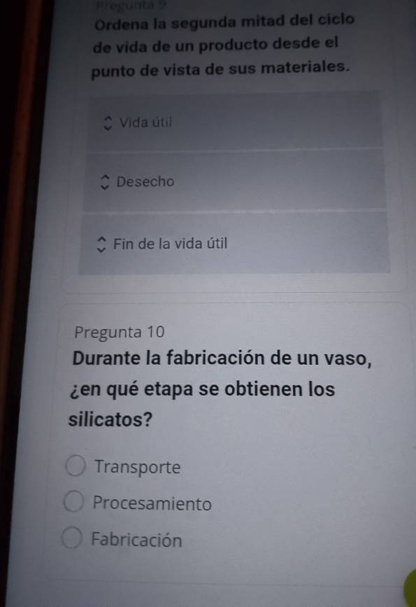 Pregunta 9
Ordena la segunda mitad del ciclo
de vida de un producto desde el
punto de vista de sus materiales.
Vida útil
Desecho
Fin de la vida útil
Pregunta 10
Durante la fabricación de un vaso,
¿en qué etapa se obtienen los
silicatos?
Transporte
Procesamiento
Fabricación