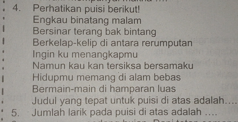 Perhatikan puisi berikut! 
Engkau binatang malam 
Bersinar terang bak bintang 
Berkelap-kelip di antara rerumputan 
Ingin ku menangkapmu 
Namun kau kan tersiksa bersamaku 
Hidupmu memang di alam bebas 
Bermain-main di hamparan luas 
Judul yang tepat untuk puisi di atas adalah.... 
5. Jumlah larik pada puisi di atas adalah ….