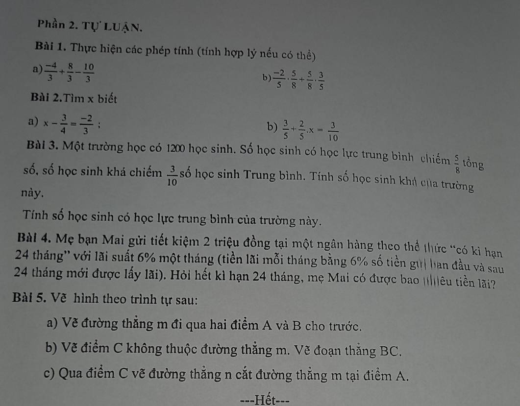 Phần 2. Tự LUậN. 
Bài 1. Thực hiện các phép tính (tính hợp lý nếu có thể) 
a)  (-4)/3 + 8/3 - 10/3 
b  (-2)/5 ·  5/8 + 5/8 ·  3/5 
Bài 2.Tìm x biết 
a) x- 3/4 = (-2)/3 ;. 
b)  3/5 + 2/5 . x= 3/10 
Bài 3. Một trường học có 1200 học sinh. Số học sinh có học lực trung bình chiếm  5/8  tổng 
số, số học sinh khá chiếm  3/10  số học sinh Trung bình. Tính số học sinh khá của trường 
này. 
Tính số học sinh có học lực trung bình của trường này. 
Bài 4. Mẹ bạn Mai gửi tiết kiệm 2 triệu đồng tại một ngân hàng theo thể thức “có kì hạn
24 tháng'' với lãi suất 6% một tháng (tiền lãi mỗi tháng bằng 6% số tiền gữ| ban đầu và sau
24 tháng mới được lấy lãi). Hỏi hết kì hạn 24 tháng, mẹ Mai có được bao ||||êu tiền lãi? 
Bài 5. Vẽ hình theo trình tự sau: 
a) Vẽ đường thẳng m đi qua hai điểm A và B cho trước. 
b) Vẽ điểm C không thuộc đường thẳng m. Vẽ đoạn thắng BC. 
c) Qua điểm C vẽ đường thẳng n cắt đường thẳng m tại điểm A. 
-=-Hết---