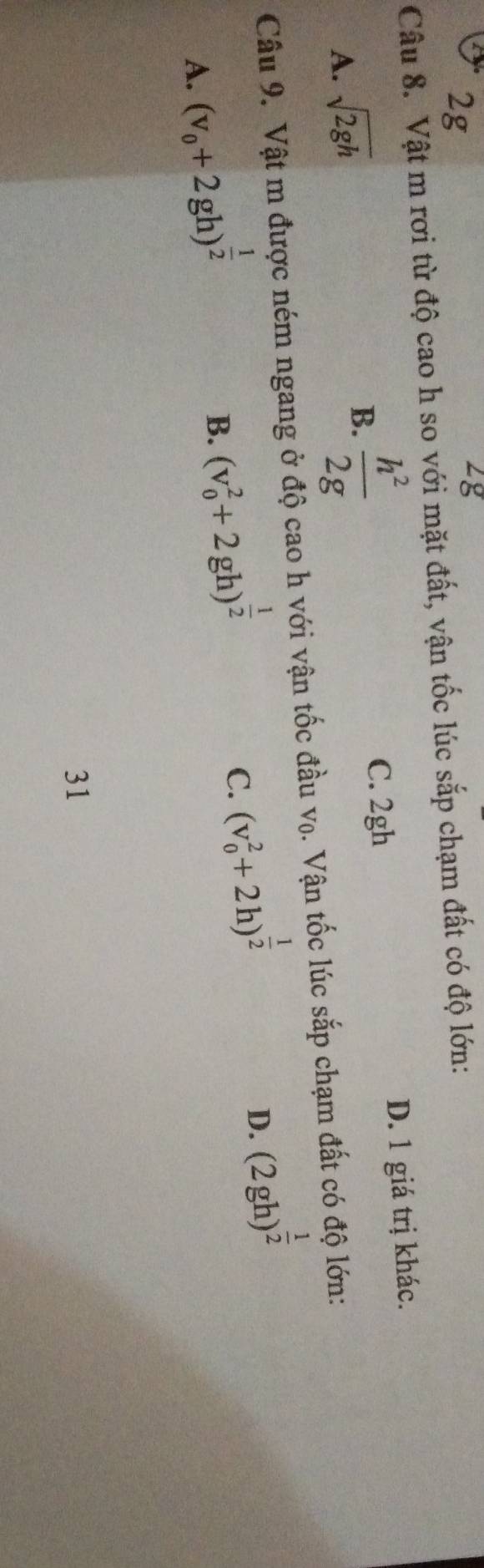 2g
Lg
Câu 8. Vật m rơi từ độ cao h so với mặt đất, vận tốc lúc sắp chạm đất có độ lớn:
A. sqrt(2gh)
B.  h^2/2g  C. 2gh D. 1 giá trị khác.
Câu 9. Vật m được ném ngang ở độ cao h với vận tốc đầu vọ. Vận tốc lúc sắp chạm đất có độ lớn:
A. (v_0+2gh)^ 1/2 
B. (v_0^(2+2gh)^frac 1)2
C. (v_0^(2+2h)^frac 1)2
D. (2gh)^ 1/2 
31