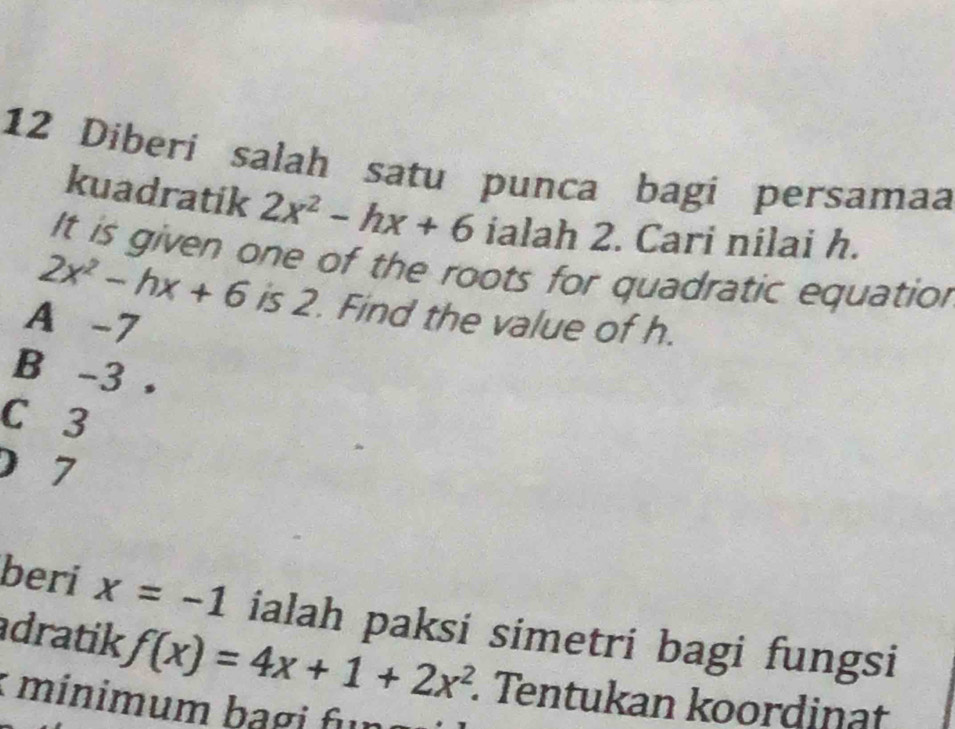 Diberi salah satu punca bagi persamaa
kuadratik 2x^2-hx+6 ialah 2. Cari nilai h.
It is given one of the roots for quadratic equation
2x^2-hx+6 is 2. Find the value of h.
A -7
B -3
C 3
) 7
beri x=-1 ialah paksi simetri bagi fungsi
adratik f(x)=4x+1+2x^2. Tentukan koordinat
: minimum bagi fun