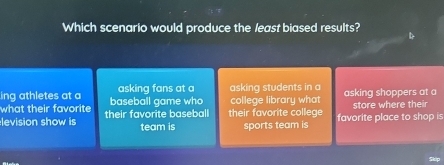 Which scenario would produce the least biased results?
ing athletes at a asking fans at a asking students in a
what their favorite baseball game who college library what asking shoppers at a
levision show is their favorite baseball their favorite college favorite place to shop is store where their
team is sports team is