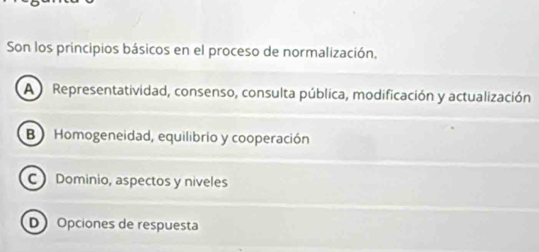 Son los principios básicos en el proceso de normalización.
A Representatividad, consenso, consulta pública, modificación y actualización
B Homogeneidad, equilibrio y cooperación
C Dominio, aspectos y niveles
D Opciones de respuesta